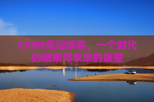 CSDN关闭博客，一个时代的结束与未来的展望